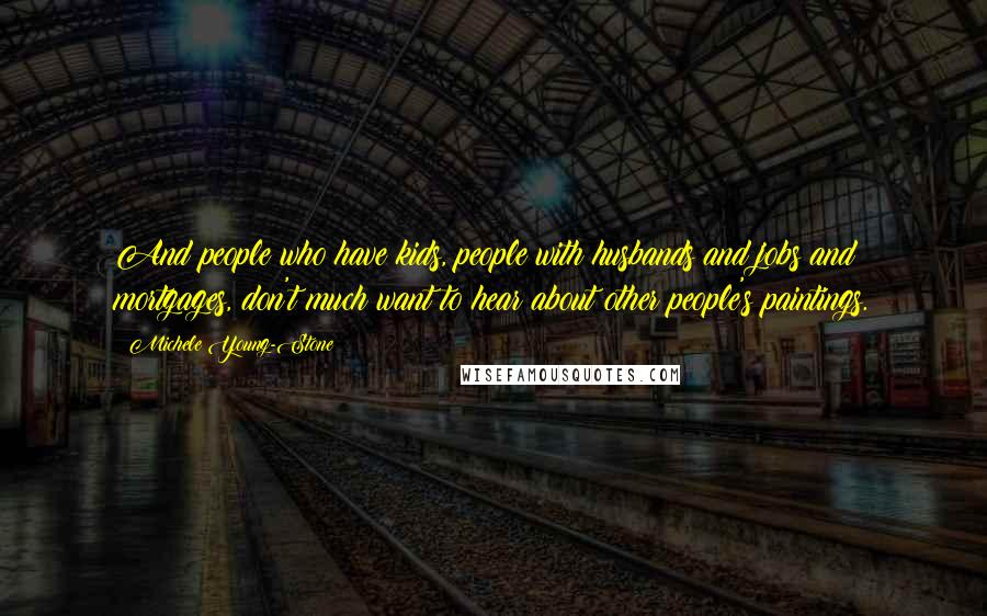 Michele Young-Stone Quotes: And people who have kids, people with husbands and jobs and mortgages, don't much want to hear about other people's paintings.
