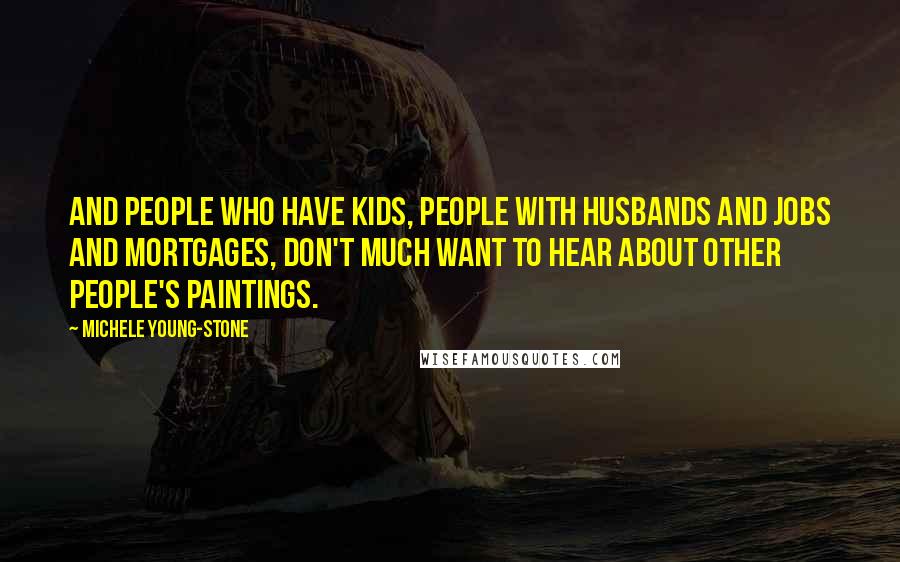 Michele Young-Stone Quotes: And people who have kids, people with husbands and jobs and mortgages, don't much want to hear about other people's paintings.