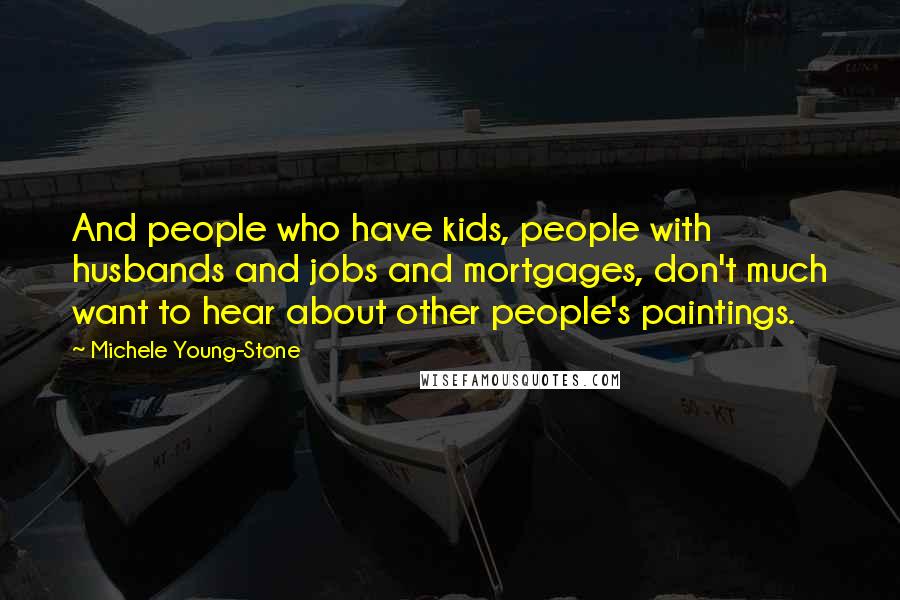 Michele Young-Stone Quotes: And people who have kids, people with husbands and jobs and mortgages, don't much want to hear about other people's paintings.