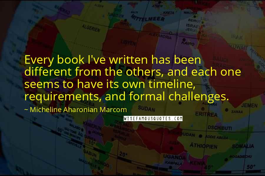 Micheline Aharonian Marcom Quotes: Every book I've written has been different from the others, and each one seems to have its own timeline, requirements, and formal challenges.