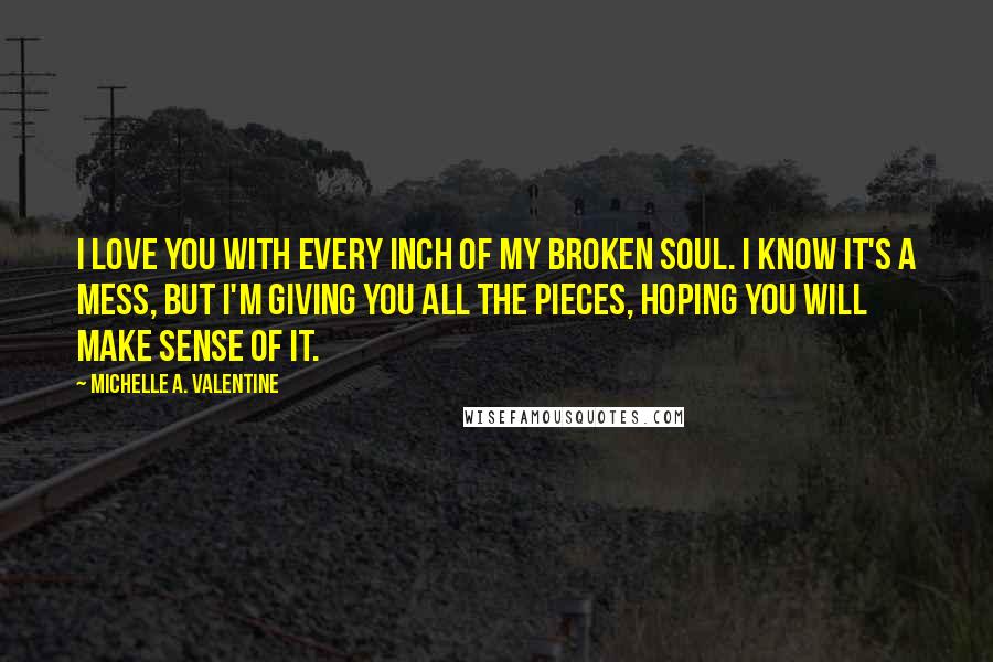 Michelle A. Valentine Quotes: I love you with every inch of my broken soul. I know it's a mess, but I'm giving you all the pieces, hoping you will make sense of it.