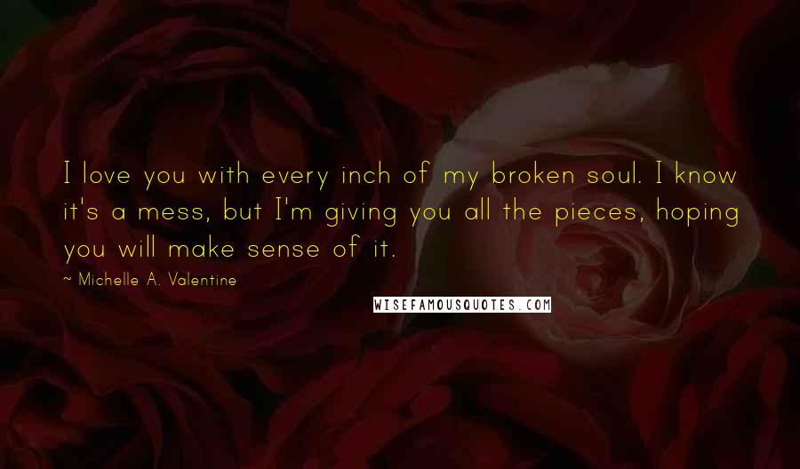 Michelle A. Valentine Quotes: I love you with every inch of my broken soul. I know it's a mess, but I'm giving you all the pieces, hoping you will make sense of it.