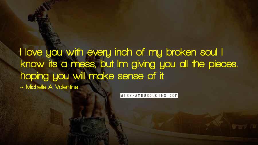 Michelle A. Valentine Quotes: I love you with every inch of my broken soul. I know it's a mess, but I'm giving you all the pieces, hoping you will make sense of it.