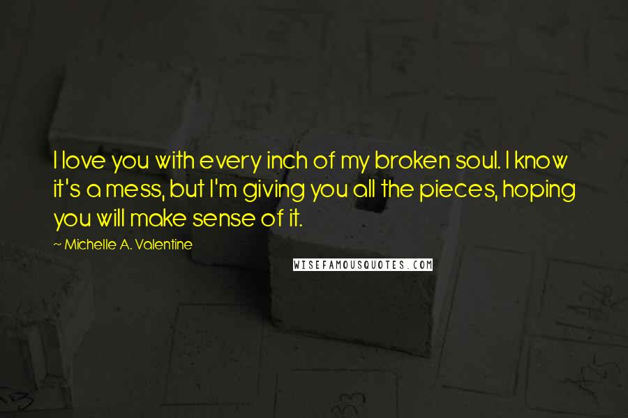 Michelle A. Valentine Quotes: I love you with every inch of my broken soul. I know it's a mess, but I'm giving you all the pieces, hoping you will make sense of it.