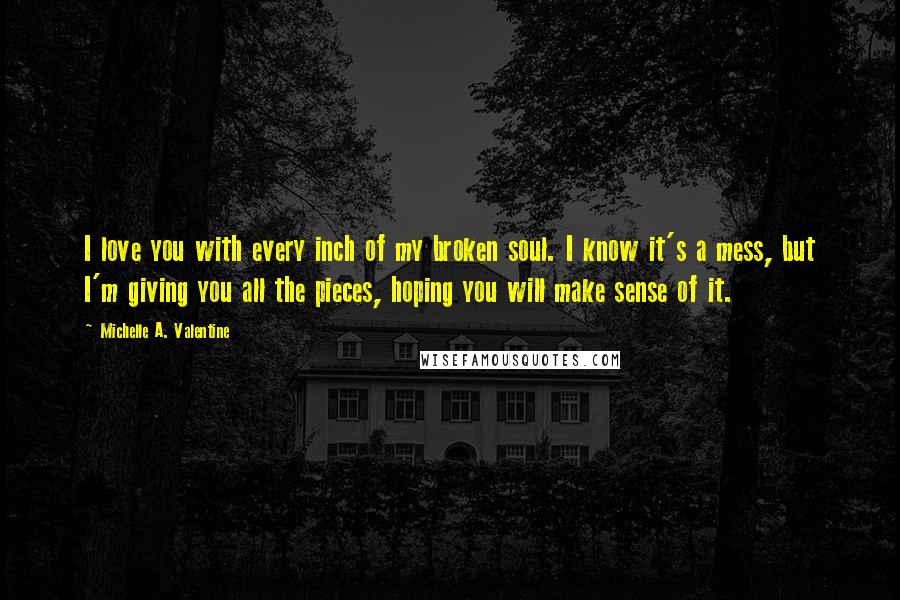 Michelle A. Valentine Quotes: I love you with every inch of my broken soul. I know it's a mess, but I'm giving you all the pieces, hoping you will make sense of it.
