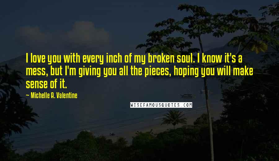 Michelle A. Valentine Quotes: I love you with every inch of my broken soul. I know it's a mess, but I'm giving you all the pieces, hoping you will make sense of it.