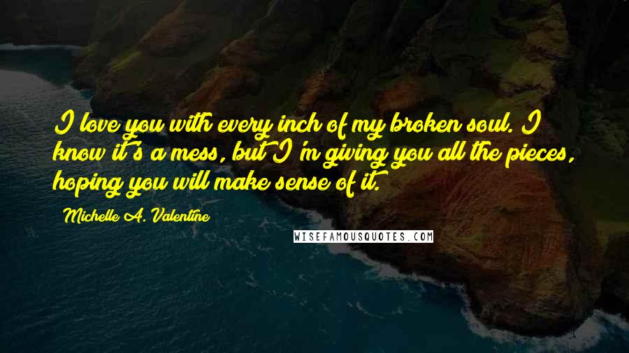 Michelle A. Valentine Quotes: I love you with every inch of my broken soul. I know it's a mess, but I'm giving you all the pieces, hoping you will make sense of it.