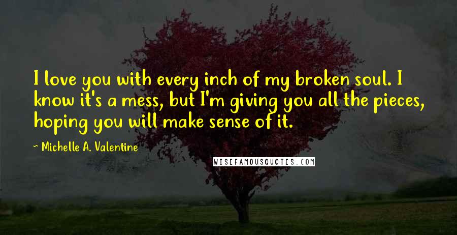 Michelle A. Valentine Quotes: I love you with every inch of my broken soul. I know it's a mess, but I'm giving you all the pieces, hoping you will make sense of it.