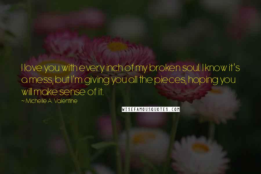 Michelle A. Valentine Quotes: I love you with every inch of my broken soul. I know it's a mess, but I'm giving you all the pieces, hoping you will make sense of it.