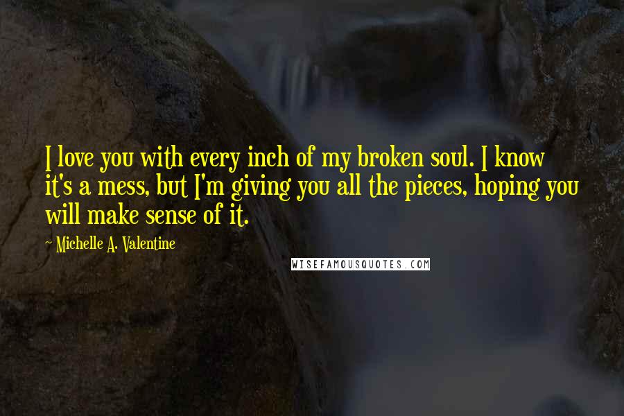 Michelle A. Valentine Quotes: I love you with every inch of my broken soul. I know it's a mess, but I'm giving you all the pieces, hoping you will make sense of it.