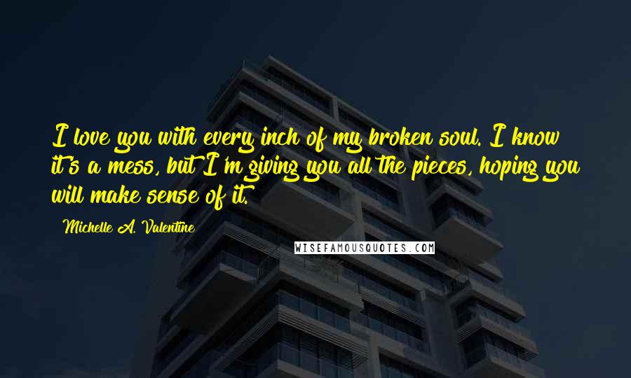 Michelle A. Valentine Quotes: I love you with every inch of my broken soul. I know it's a mess, but I'm giving you all the pieces, hoping you will make sense of it.
