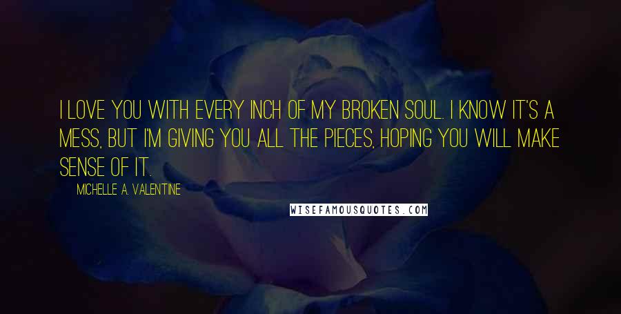 Michelle A. Valentine Quotes: I love you with every inch of my broken soul. I know it's a mess, but I'm giving you all the pieces, hoping you will make sense of it.