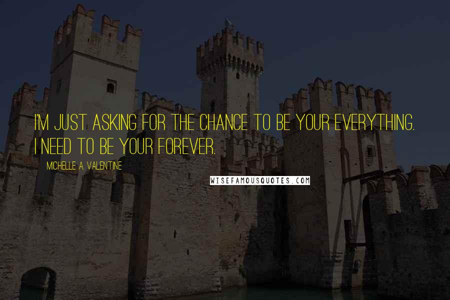 Michelle A. Valentine Quotes: I'm just asking for the chance to be your everything. I need to be your forever.