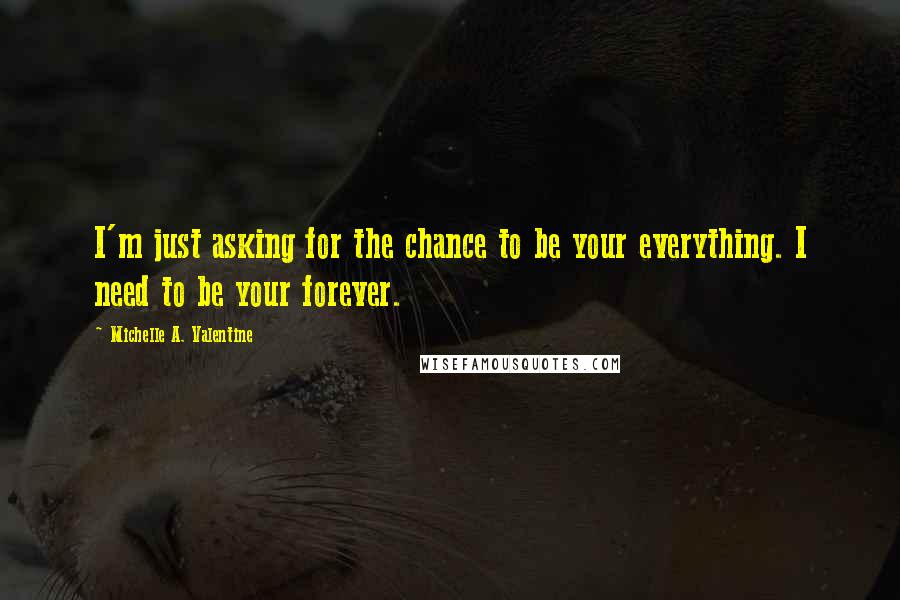 Michelle A. Valentine Quotes: I'm just asking for the chance to be your everything. I need to be your forever.