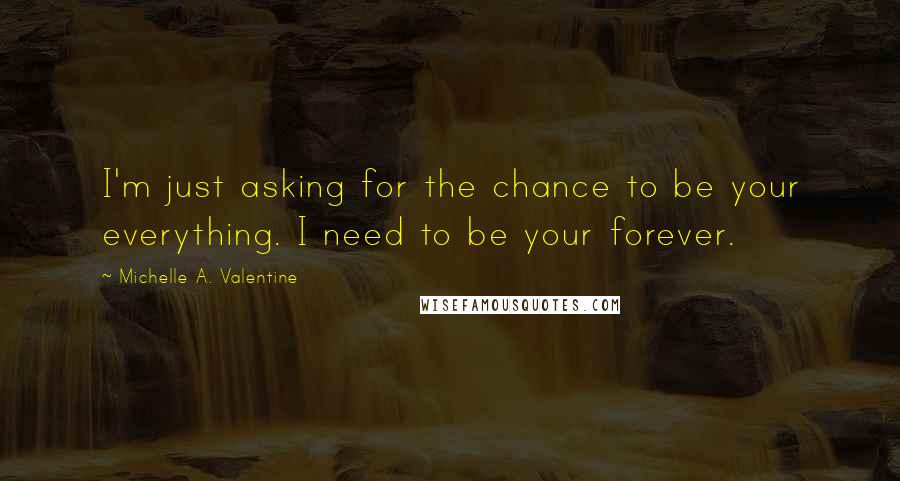 Michelle A. Valentine Quotes: I'm just asking for the chance to be your everything. I need to be your forever.