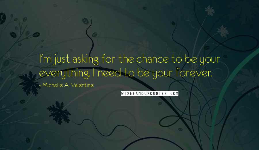Michelle A. Valentine Quotes: I'm just asking for the chance to be your everything. I need to be your forever.