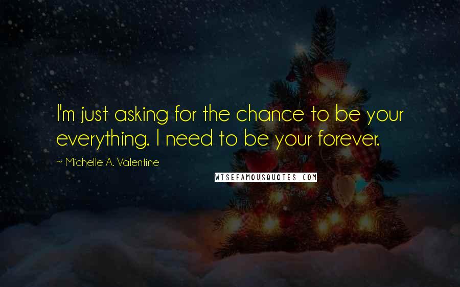 Michelle A. Valentine Quotes: I'm just asking for the chance to be your everything. I need to be your forever.