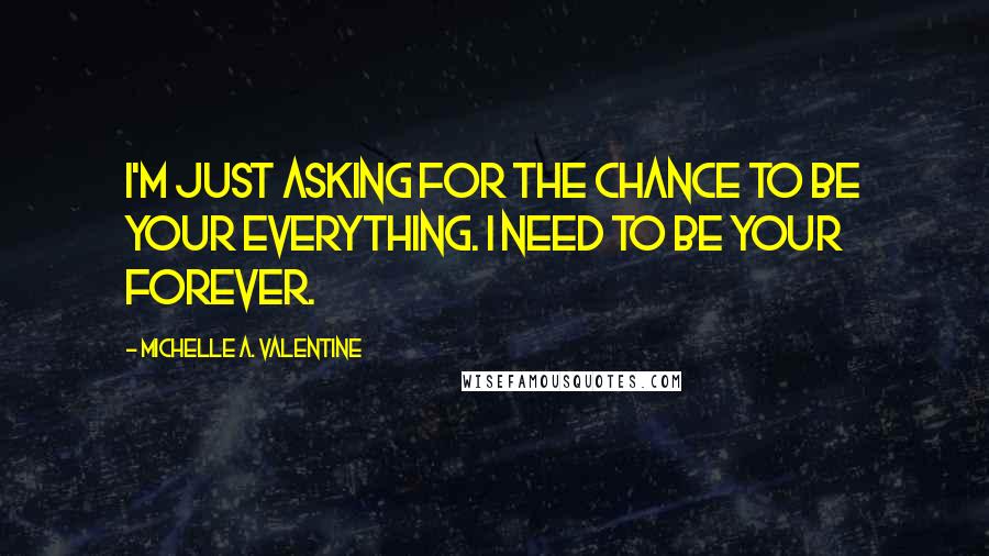 Michelle A. Valentine Quotes: I'm just asking for the chance to be your everything. I need to be your forever.