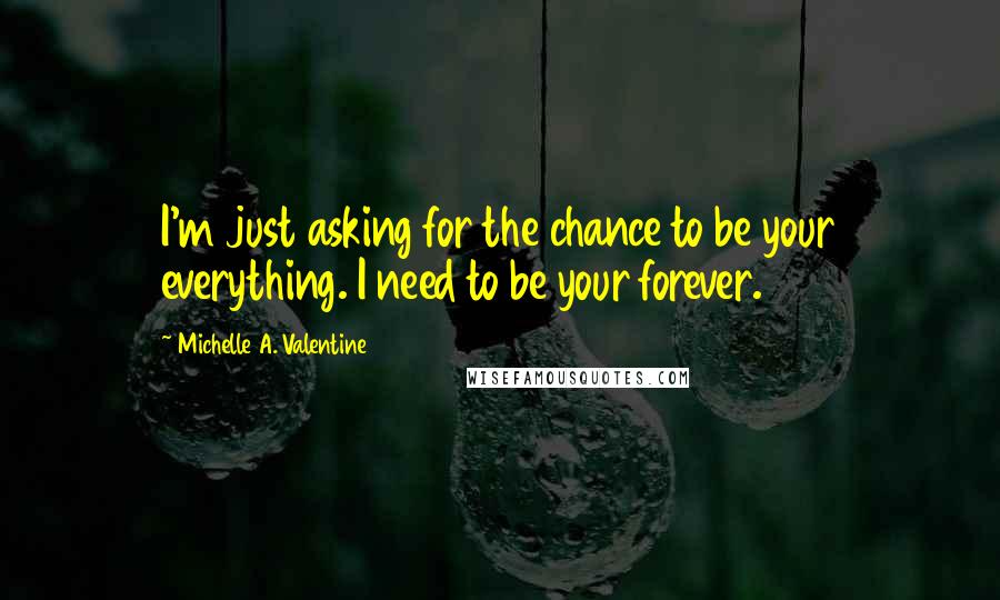 Michelle A. Valentine Quotes: I'm just asking for the chance to be your everything. I need to be your forever.