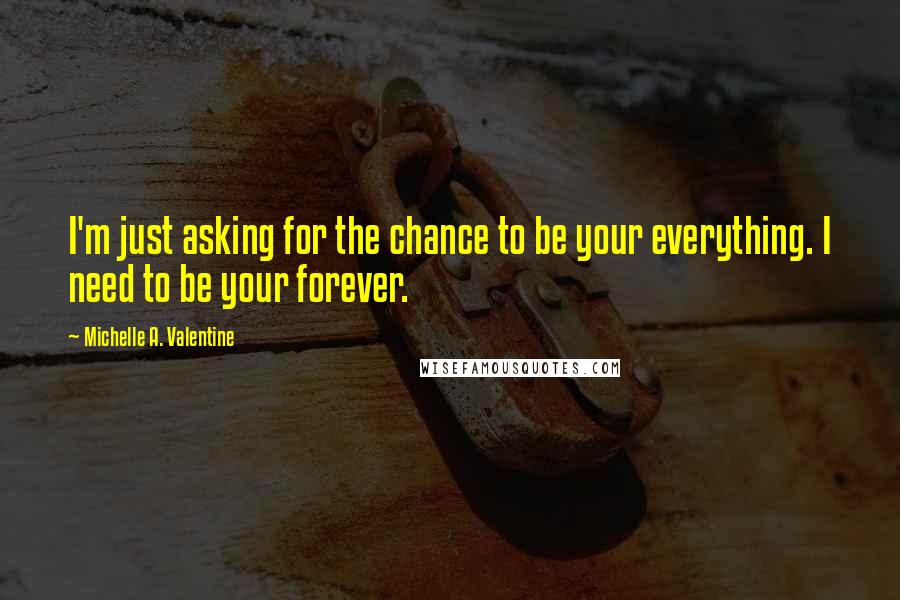 Michelle A. Valentine Quotes: I'm just asking for the chance to be your everything. I need to be your forever.