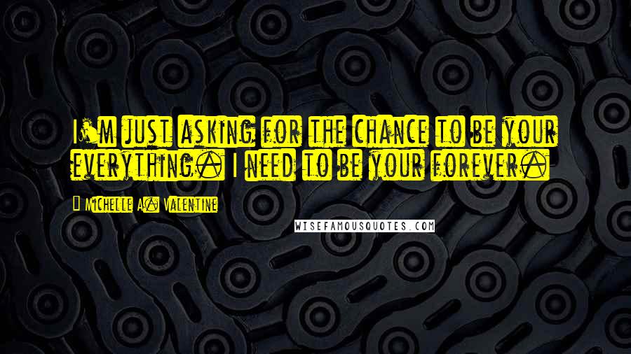 Michelle A. Valentine Quotes: I'm just asking for the chance to be your everything. I need to be your forever.