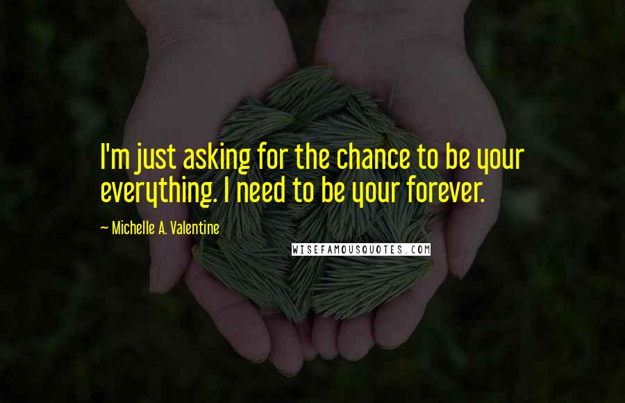 Michelle A. Valentine Quotes: I'm just asking for the chance to be your everything. I need to be your forever.