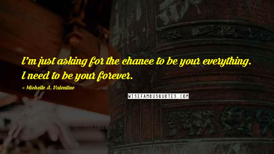 Michelle A. Valentine Quotes: I'm just asking for the chance to be your everything. I need to be your forever.