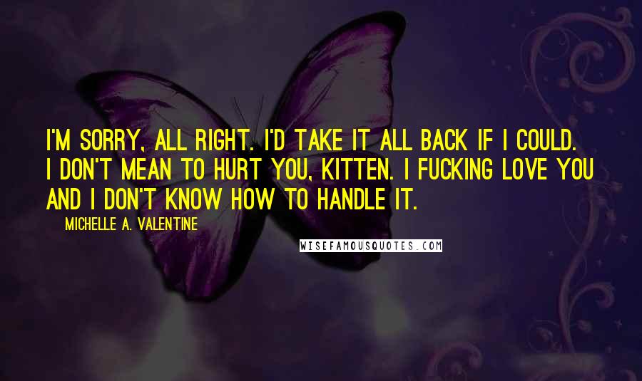 Michelle A. Valentine Quotes: I'm sorry, all right. I'd take it all back if I could. I don't mean to hurt you, Kitten. I fucking love you and I don't know how to handle it.