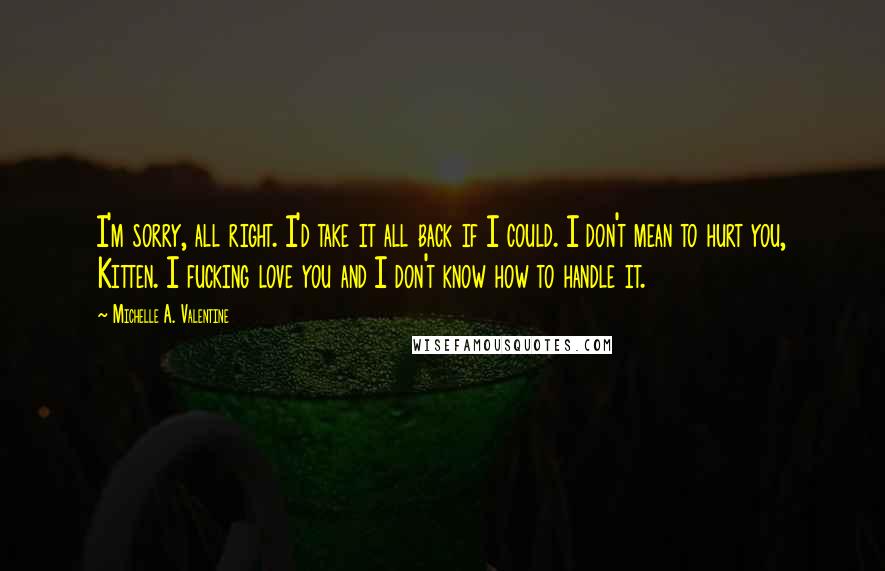 Michelle A. Valentine Quotes: I'm sorry, all right. I'd take it all back if I could. I don't mean to hurt you, Kitten. I fucking love you and I don't know how to handle it.