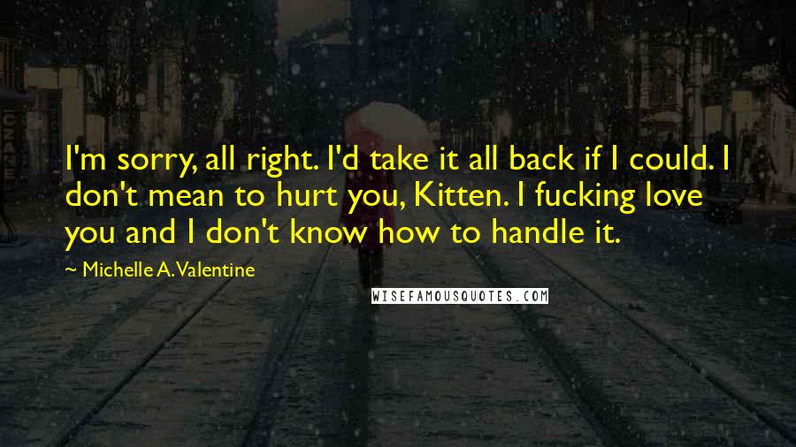 Michelle A. Valentine Quotes: I'm sorry, all right. I'd take it all back if I could. I don't mean to hurt you, Kitten. I fucking love you and I don't know how to handle it.