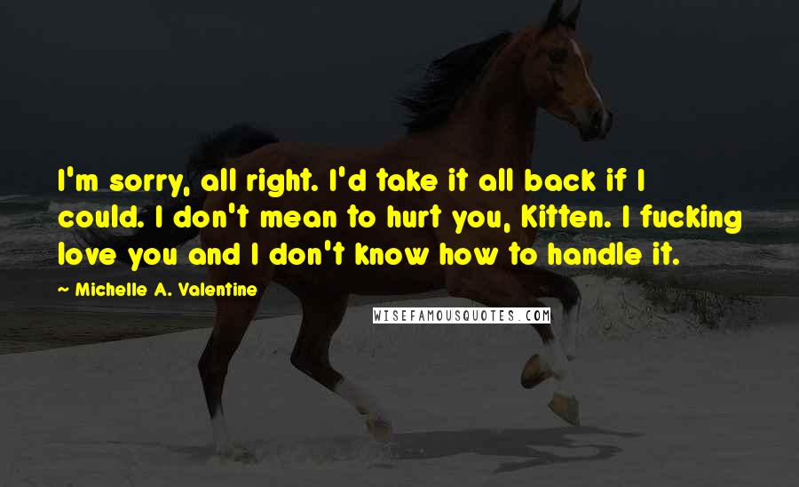Michelle A. Valentine Quotes: I'm sorry, all right. I'd take it all back if I could. I don't mean to hurt you, Kitten. I fucking love you and I don't know how to handle it.