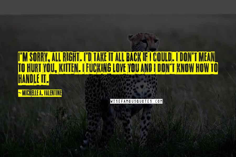 Michelle A. Valentine Quotes: I'm sorry, all right. I'd take it all back if I could. I don't mean to hurt you, Kitten. I fucking love you and I don't know how to handle it.