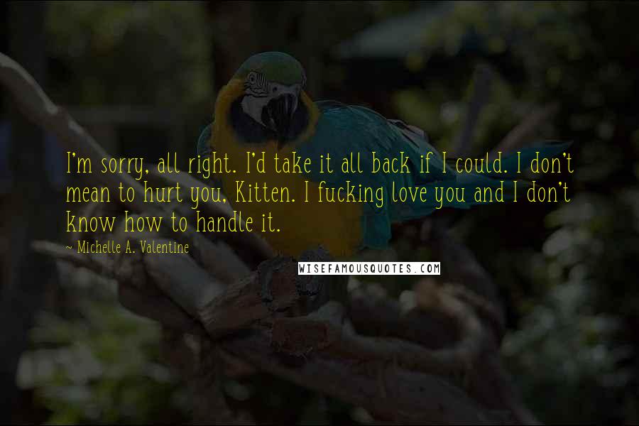 Michelle A. Valentine Quotes: I'm sorry, all right. I'd take it all back if I could. I don't mean to hurt you, Kitten. I fucking love you and I don't know how to handle it.