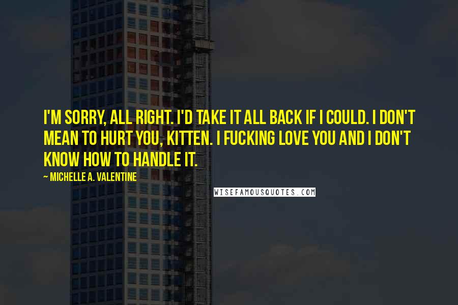 Michelle A. Valentine Quotes: I'm sorry, all right. I'd take it all back if I could. I don't mean to hurt you, Kitten. I fucking love you and I don't know how to handle it.