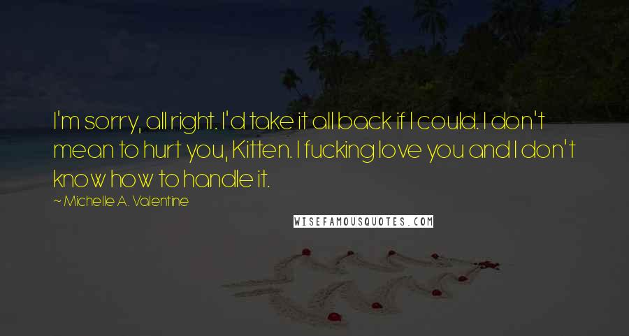 Michelle A. Valentine Quotes: I'm sorry, all right. I'd take it all back if I could. I don't mean to hurt you, Kitten. I fucking love you and I don't know how to handle it.