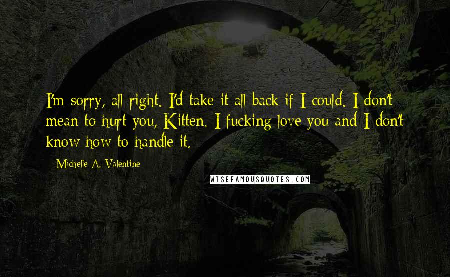 Michelle A. Valentine Quotes: I'm sorry, all right. I'd take it all back if I could. I don't mean to hurt you, Kitten. I fucking love you and I don't know how to handle it.