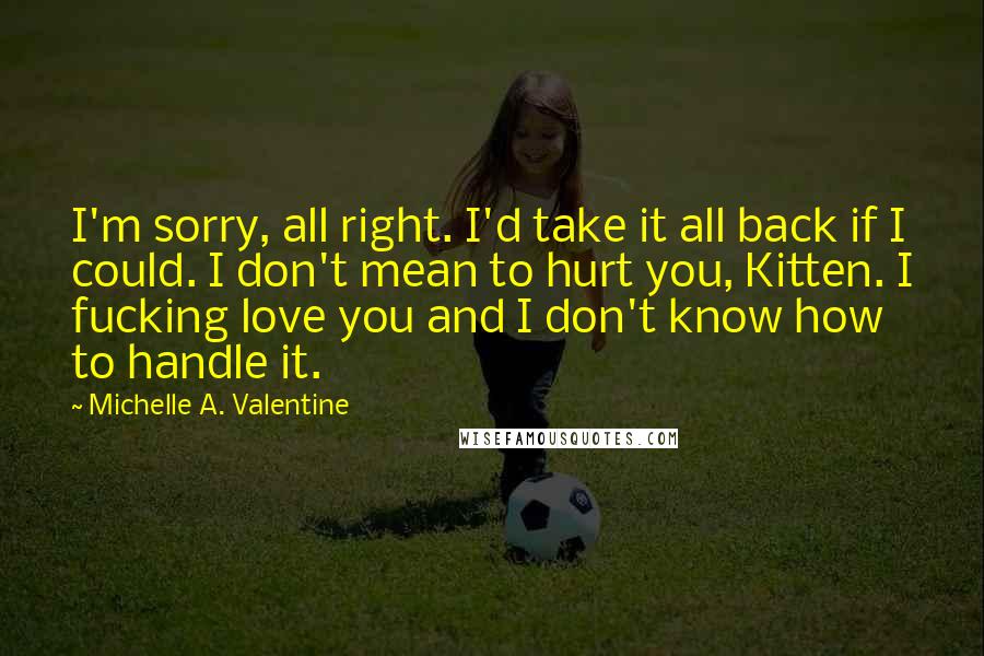 Michelle A. Valentine Quotes: I'm sorry, all right. I'd take it all back if I could. I don't mean to hurt you, Kitten. I fucking love you and I don't know how to handle it.