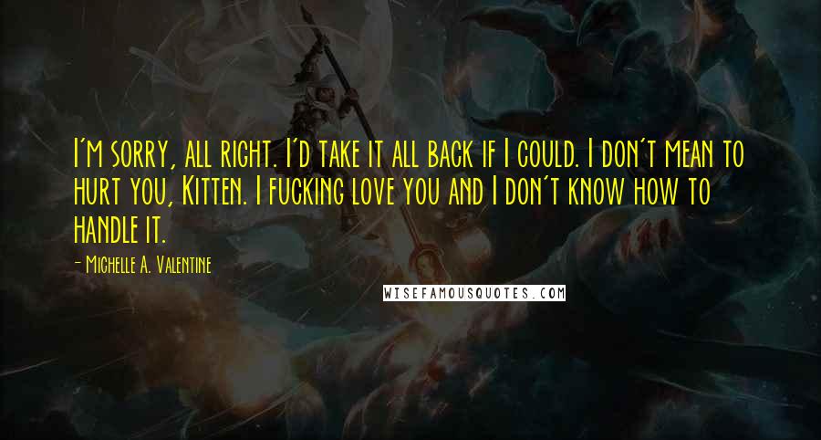Michelle A. Valentine Quotes: I'm sorry, all right. I'd take it all back if I could. I don't mean to hurt you, Kitten. I fucking love you and I don't know how to handle it.
