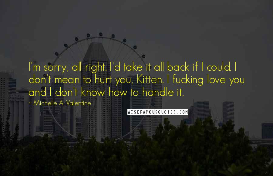 Michelle A. Valentine Quotes: I'm sorry, all right. I'd take it all back if I could. I don't mean to hurt you, Kitten. I fucking love you and I don't know how to handle it.