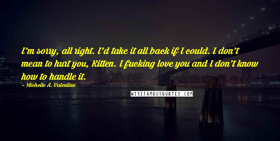 Michelle A. Valentine Quotes: I'm sorry, all right. I'd take it all back if I could. I don't mean to hurt you, Kitten. I fucking love you and I don't know how to handle it.