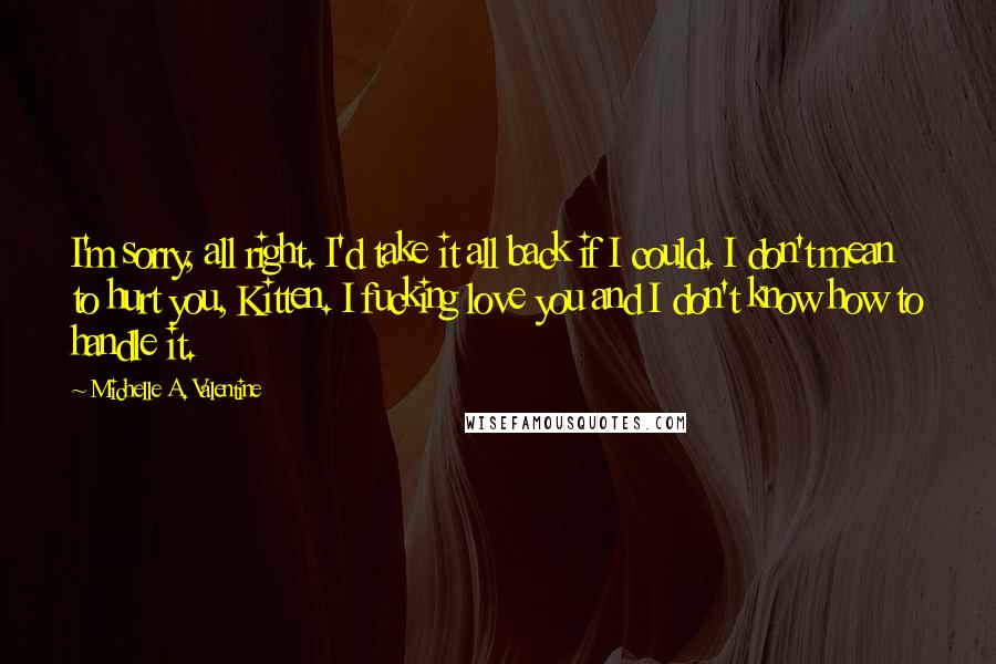 Michelle A. Valentine Quotes: I'm sorry, all right. I'd take it all back if I could. I don't mean to hurt you, Kitten. I fucking love you and I don't know how to handle it.