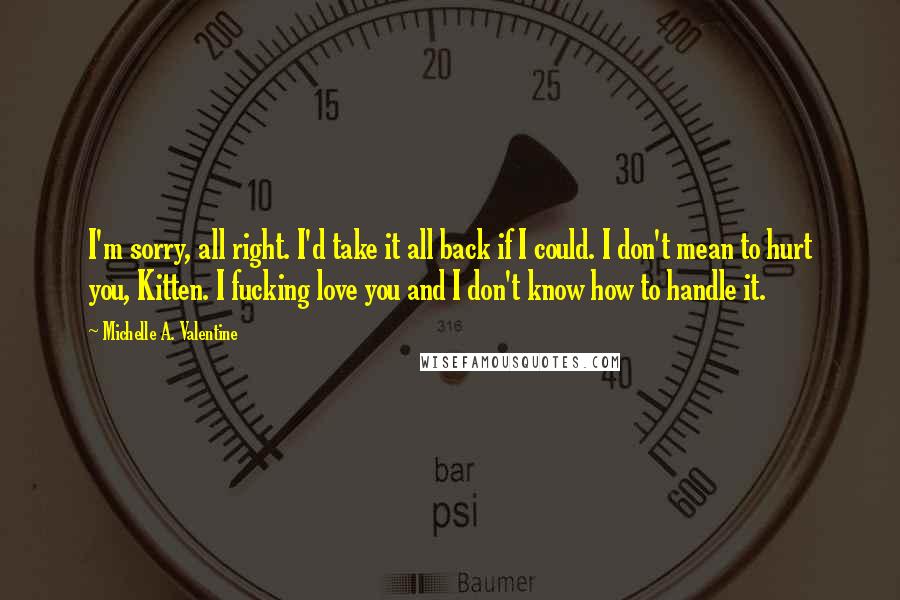 Michelle A. Valentine Quotes: I'm sorry, all right. I'd take it all back if I could. I don't mean to hurt you, Kitten. I fucking love you and I don't know how to handle it.