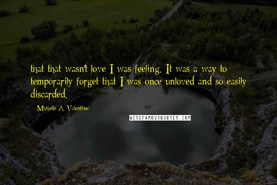 Michelle A. Valentine Quotes: that that wasn't love I was feeling. It was a way to temporarily forget that I was once unloved and so easily discarded.