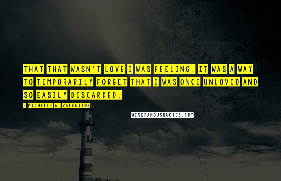 Michelle A. Valentine Quotes: that that wasn't love I was feeling. It was a way to temporarily forget that I was once unloved and so easily discarded.