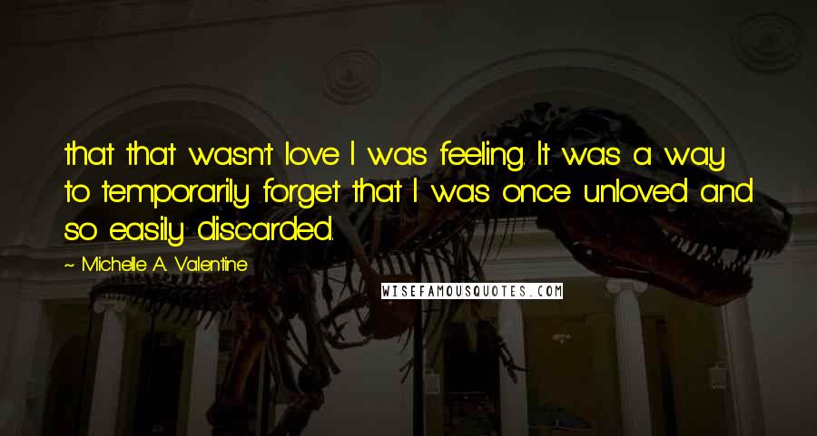 Michelle A. Valentine Quotes: that that wasn't love I was feeling. It was a way to temporarily forget that I was once unloved and so easily discarded.