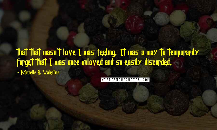 Michelle A. Valentine Quotes: that that wasn't love I was feeling. It was a way to temporarily forget that I was once unloved and so easily discarded.