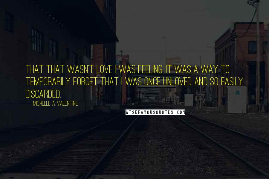 Michelle A. Valentine Quotes: that that wasn't love I was feeling. It was a way to temporarily forget that I was once unloved and so easily discarded.