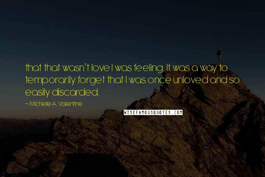 Michelle A. Valentine Quotes: that that wasn't love I was feeling. It was a way to temporarily forget that I was once unloved and so easily discarded.