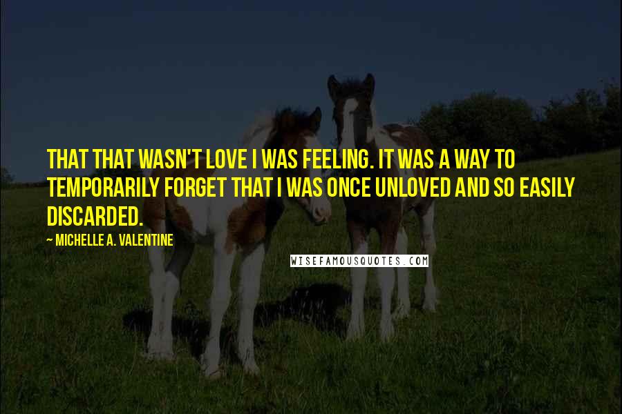 Michelle A. Valentine Quotes: that that wasn't love I was feeling. It was a way to temporarily forget that I was once unloved and so easily discarded.