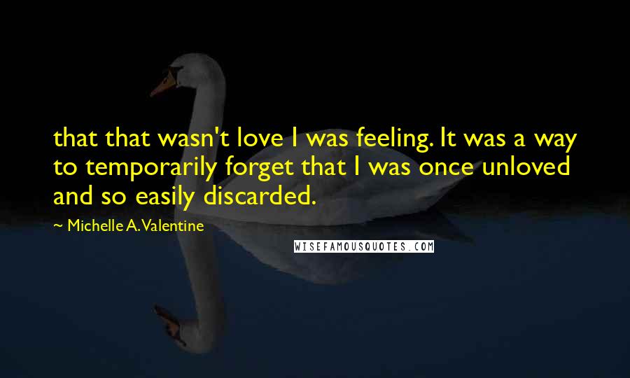 Michelle A. Valentine Quotes: that that wasn't love I was feeling. It was a way to temporarily forget that I was once unloved and so easily discarded.